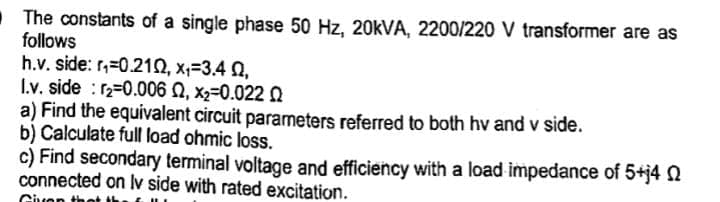 The constants of a single phase 50 Hz, 20kVA, 2200/220 V transformer are as
follows
h.v. side: r=0.210, x₁=3.4 Q,
I.v. side r2=0.006 Q, x2=0.022 0
a) Find the equivalent circuit parameters referred to both hv and v side.
b) Calculate full load ohmic loss.
c) Find secondary terminal voltage and efficiency with a load impedance of 5+j4 Q
connected on lv side with rated excitation.
Given th