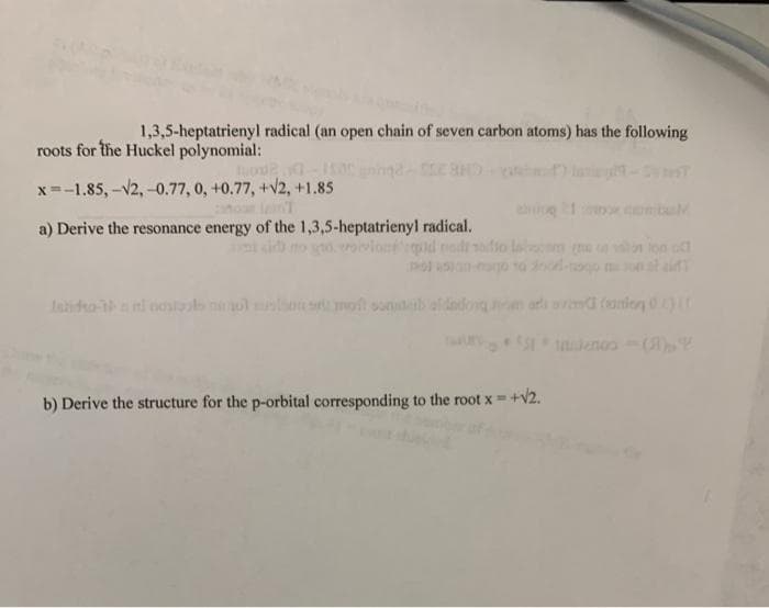 1,3,5-heptatrienyl radical (an open chain of seven carbon atoms) has the following
roots for the Huckel polynomial:
x=-1.85, -V2, -0.77, 0, +0.77, +V2, +1.85
comb
a) Derive the resonance energy of the 1,3,5-heptatrienyl radical.
io la n
taido ni nostls lon soft sond
arl avimd (anio 0
b) Derive the structure for the p-orbital corresponding to the root x +v2.
