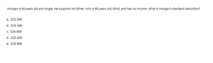 Morgan is 65 years old and single. He supports his father, who is 90 years old, blind, and has no income. What is Morgan's standard deduction?
a. $22,300
b. $19,400
c. $20,800
d. $22,650
e. $18,800