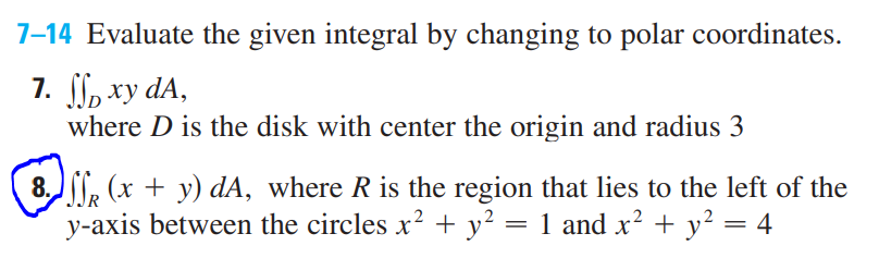 7-14 Evaluate the given integral by changing to polar coordinates.
7. , xy dA,
where D is the disk with center the origin and radius 3
8. , (x + y) dA, where R is the region that lies to the left of the
y-axis between the circles x? + y² = 1 and x? + y² = 4
