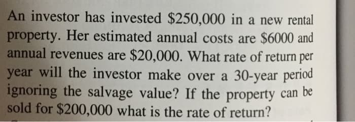 An investor has invested $250,000 in a new rental
property. Her estimated annual costs are $6000 and
annual revenues are $20,000. What rate of return per
year will the investor make over a 30-year period
ignoring the salvage value? If the property can be
sold for $200,000 what is the rate of return?