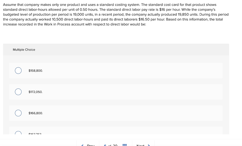 Assume that company makes only one product and uses a standard costing system. The standard cost card for that product shows
standard direct labor-hours allowed per unit of 0.50 hours. The standard direct labor pay rate is $16 per hour. While the company's
budgeted level of production per period is 19,000 units, in a recent period, the company actually produced 19,850 units. During this period
the company actually worked 10,500 direct labor-hours and paid its direct laborers $16.50 per hour. Based on this information, the total
increase recorded in the Work in Process account with respect to direct labor would be:
Multiple Choice
с
$158,800.
$172,050.
$166,800.
$162762
€20
#
Nov