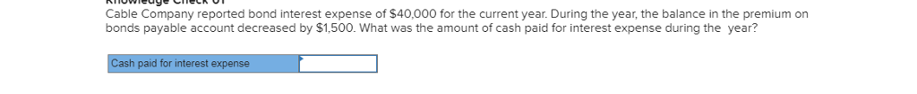 Cable Company reported bond interest expense of $40,000 for the current year. During the year, the balance in the premium on
bonds payable account decreased by $1,500. What was the amount of cash paid for interest expense during the year?
Cash paid for interest expense