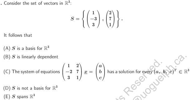 . Consider the set of vectors in R³:
It follows that
(A) S is a basis for R³
(B) S is linearly dependent
(C) The system of equations
(D) S is not a basis for R³
(E) S spans R³
$-{G).0)}.
S =
3
1
1 2
-2 7
3 1
x =
a
b has a solution for
с
c) ER³
s Reserved.
uogueiph.ca.