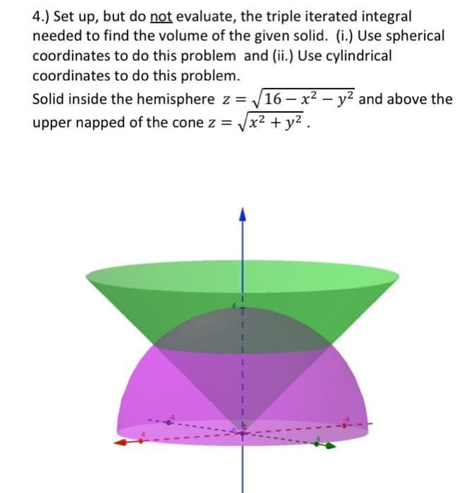 4.) Set up, but do not evaluate, the triple iterated integral
needed to find the volume of the given solid. (i.) Use spherical
coordinates to do this problem and (ii.) Use cylindrical
coordinates to do this problem.
Solid inside the hemisphere z = ₁, 16 - x² - y² and above the
upper napped of the cone z = x² + y².