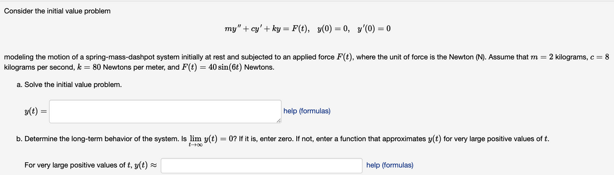 Consider the initial value problem
modeling the motion of a spring-mass-dashpot system initially at rest and subjected to an applied force F(t), where the unit of force is the Newton (N). Assume that m = = 2 kilograms, c = 8
kilograms per second, k = 80 Newtons per meter, and F(t) = 40 sin(6t) Newtons.
a. Solve the initial value problem.
y(t) =
=
my" + cy' + ky = F(t), y(0) = 0, y'(0) = 0
For very large positive values of t, y(t) ≈
help (formulas)
b. Determine the long-term behavior of the system. Is lim y(t) = 0? If it is, enter zero. If not, enter a function that approximates y(t) for very large positive values of t.
t→∞
help (formulas)