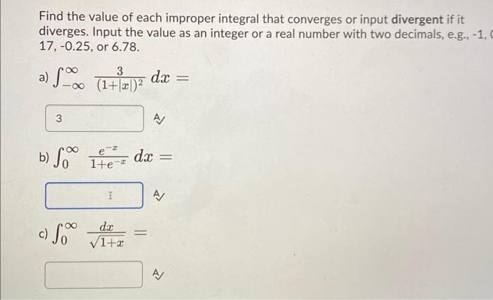 Find the value of each improper integral that converges or input divergent if it
diverges. Input the value as an integer or a real number with two decimals, e.g., -1, C
17, -0.25, or 6.78.
a) S
3
3
(1+x)²
ez
b) So Itez
1+e
c) So
I
de
√1+x
dx =
=
A/
dx =
A/
A/