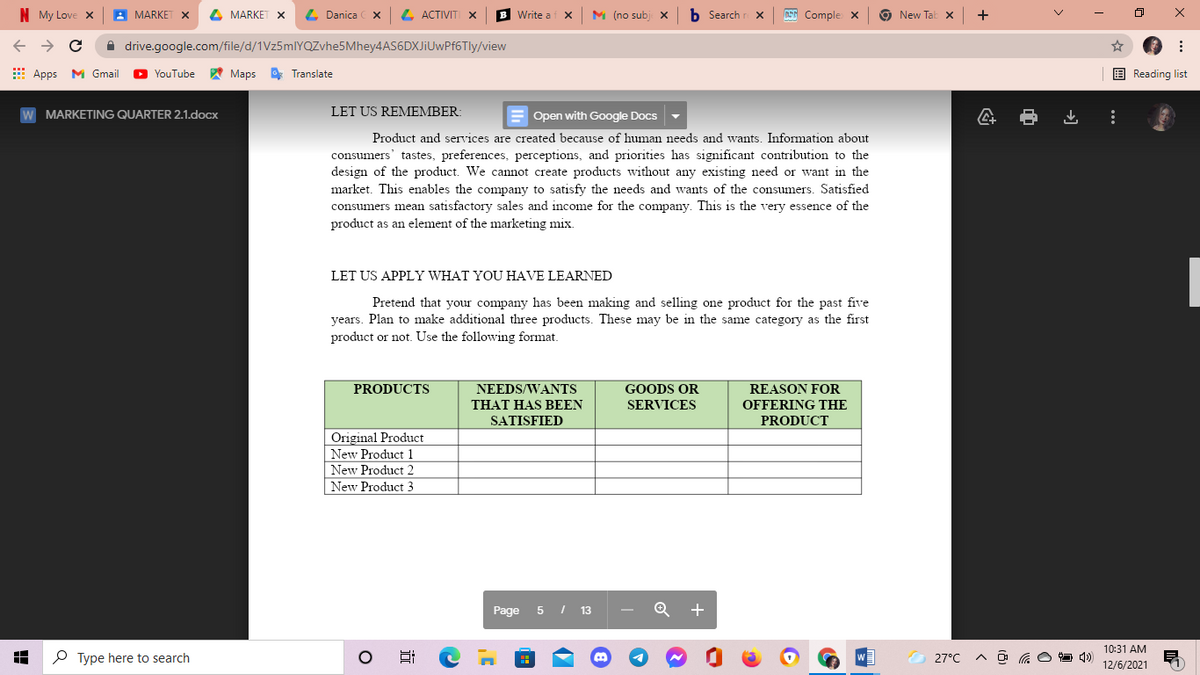 N My Love x
MARKE
4 MARKE
4 Danica
L ACTIVITI x
Write a
M (no subj
b Search r X
ASG Comple X
New Tab x
+
ロ
A drive.google.com/file/d/1Vz5mlIYQZvhe5Mhey4AS6DXJiUwPf6Tly/view
E Apps M Gmail
YouTube
A Maps
O Translate
E Reading list
W MARKETING QUARTER 2.1.docx
LET US REMEMBER:
E Open with Google Docs
Product and services are created because of human needs and wants. Information about
consumers' tastes, preferences, perceptions, and priorities has significant contribution to the
design of the product. We cannot create products without any existing need or want in the
market. This enables the company to satisfy the needs and wants of the consumers. Satisfied
consumers mean satisfactory sales and income for the company. This is the very essence of the
product as an element of the marketing mix.
LET US APPLY WHAT YOU HAVE LEARNED
Pretend that your company has been making and selling one product for the past five
years. Plan to make additional three products. These may be in the same category as the first
product or not. Use the following format.
NEEDS/WANTS
THAT HAS BEEN
SATISFIED
GOODS OR
SERVICES
REASON FOR
OFFERING THE
PRODUCTS
PRODUCT
Original Product
New Product 1
New Product 2
New Product 3
Page
13
10:31 AM
P Type here to search
27°C
へ G○コ )
12/6/2021
近
