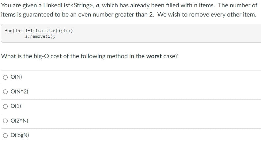 You are given a LinkedList<String>, a, which has already been filled with n items. The number of
items is guaranteed to be an even number greater than 2. We wish to remove every other item.
for (int i-1;i<a.size(); i++)
a.remove (i);
What is the big-O cost of the following method in the worst case?
O O(N)
O O(N^2)
O(1)
O 0(2^N)
O O(logN)
