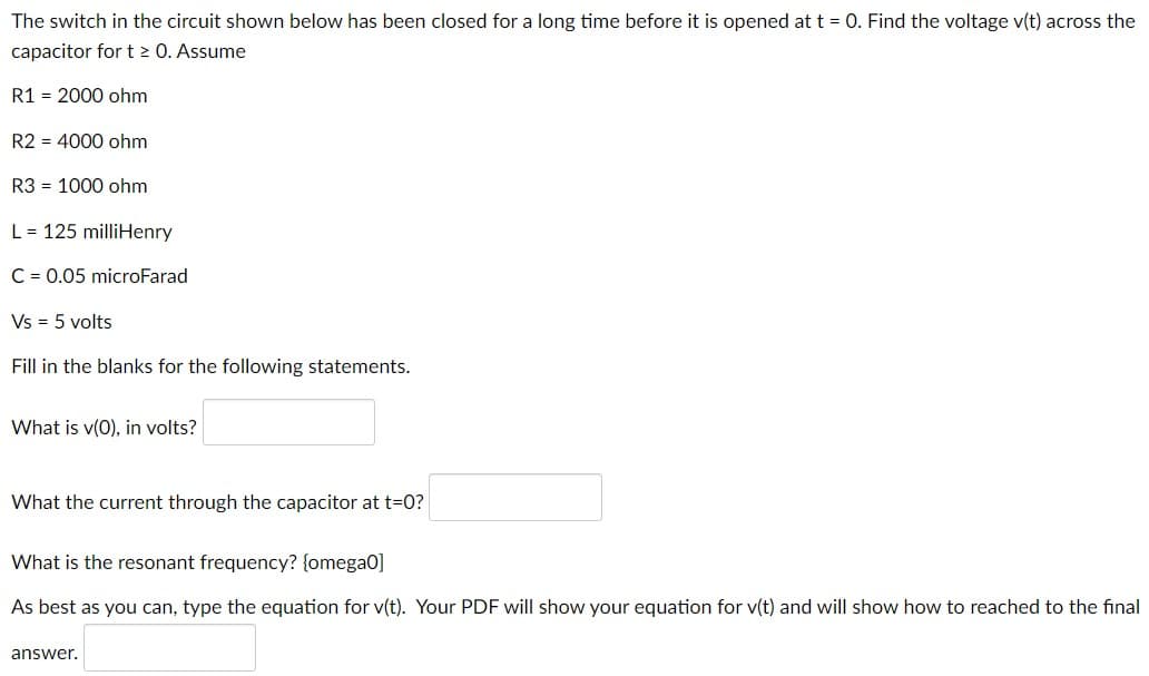 The switch in the circuit shown below has been closed for a long time before it is opened at t = 0. Find the voltage v(t) across the
capacitor for t > 0. Assume
R1 = 2000 ohm
R2 = 4000 ohm
R3 = 1000 ohm
L = 125 milliHenry
C = 0.05 microFarad
Vs = 5 volts
Fill in the blanks for the following statements.
What is v(0), in volts?
What the current through the capacitor at t=0?
What is the resonant frequency? {omega0]
As best as you can, type the equation for v(t). Your PDF will show your equation for v(t) and will show how to reached to the final
answer.
