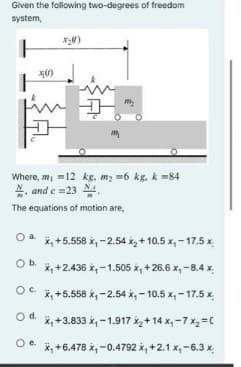 Given the following two-degrees of freedom
system,
Where, m, =12 kg. m; =6 kg, k =84
4, and e =23
The equations of motion are,
*, +5.558 x, -2.54 x, +10.5 x, - 17.5 x
Ob.
x, +2.436 x, -1.505 x, + 26.6 x, -8.4 x
X, +5.558 x, - 2.54 x, -10.5 x, - 17.5 x,
Od.
x, +3.833 k, -1.917 k+ 14 x,-7 x2=C
Oe.
X, +6.478 x, -0.4792 x, +2.1 x,-6.3 x.
