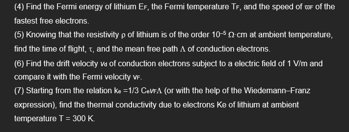 (4) Find the Fermi energy of lithium EF, the Fermi temperature TF, and the speed of wF of the
fastest free electrons.
(5) Knowing that the resistivity p of lithium is of the order 10-5 N cm at ambient temperature,
find the time of flight, t, and the mean free path A of conduction electrons.
(6) Find the drift velocity va of conduction electrons subject to a electric field of 1 V/m and
compare it with the Fermi velocity VF.
(7) Starting from the relation ke =1/3 CeVFA (or with the help of the WiedemannFranz
expression), find the thermal conductivity due to electrons Ke of lithium at ambient
temperature T= 300 K.
