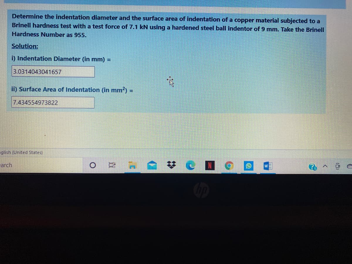 Determine the indentation diameter and the surface area of indentation of a copper material subjected to a
Brinell hardness test with a test force of 7.1 kN using a hardened steel ball indentor of 9 mm. Take the Brinell
Hardness Number as 955.
Solution:
i) Indentation Diameter (in mm) =
3.0314043041657
ii) Surface Area of Indentation (in mm?) =
7.434554973822
glish (United States)
earch
%23
