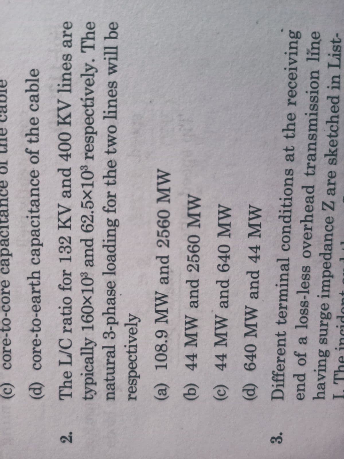 (c) core-to-core capacit
I0
(d) core-to-earth capacitance of the cable
The L/C ratio for 132 KV and 400 KV lines are
typically 160x10° and 62.5×10° respectívely. The
natural 3-phase loading for the two lines will be
respectively
2.
(a) 108.9 MW and 2560 MW
(b) 44 MW and 2560 MW
(c) 44 MW and 640 MW
(d) 640 MW and 44 MW
Different terminal conditions at the receiving
end of a loss-less overhead transmission line
3.
having surge impedance Z are sketched in List-
I. The incidont
