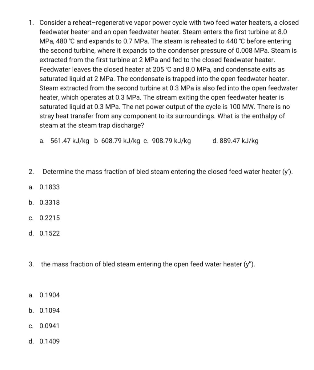 1. Consider a reheat-regenerative vapor power cycle with two feed water heaters, a closed
feedwater heater and an open feedwater heater. Steam enters the first turbine at 8.0
MPa, 480 °C and expands to 0.7 MPa. The steam is reheated to 440 °C before entering
the second turbine, where it expands to the condenser pressure of 0.008 MPa. Steam is
extracted from the first turbine at 2 MPa and fed to the closed feedwater heater.
Feedwater leaves the closed heater at 205 °C and 8.0 MPa, and condensate exits as
saturated liquid at 2 MPa. The condensate is trapped into the open feedwater heater.
Steam extracted from the second turbine at 0.3 MPa is also fed into the open feedwater
heater, which operates at 0.3 MPa. The stream exiting the open feedwater heater is
saturated liquid at 0.3 MPa. The net power output of the cycle is 100 MW. There is no
stray heat transfer from any component to its surroundings. What is the enthalpy of
steam at the steam trap discharge?
a. 561.47 kJ/kg b 608.79 kJ/kg c. 908.79 kJ/kg
d. 889.47 kJ/kg
2. Determine the mass fraction of bled steam entering the closed feed water heater (y').
a. 0.1833
b. 0.3318
c. 0.2215
d. 0.1522
3. the mass fraction of bled steam entering the open feed water heater (y").
a. 0.1904
b. 0.1094
c. 0.0941
d. 0.1409