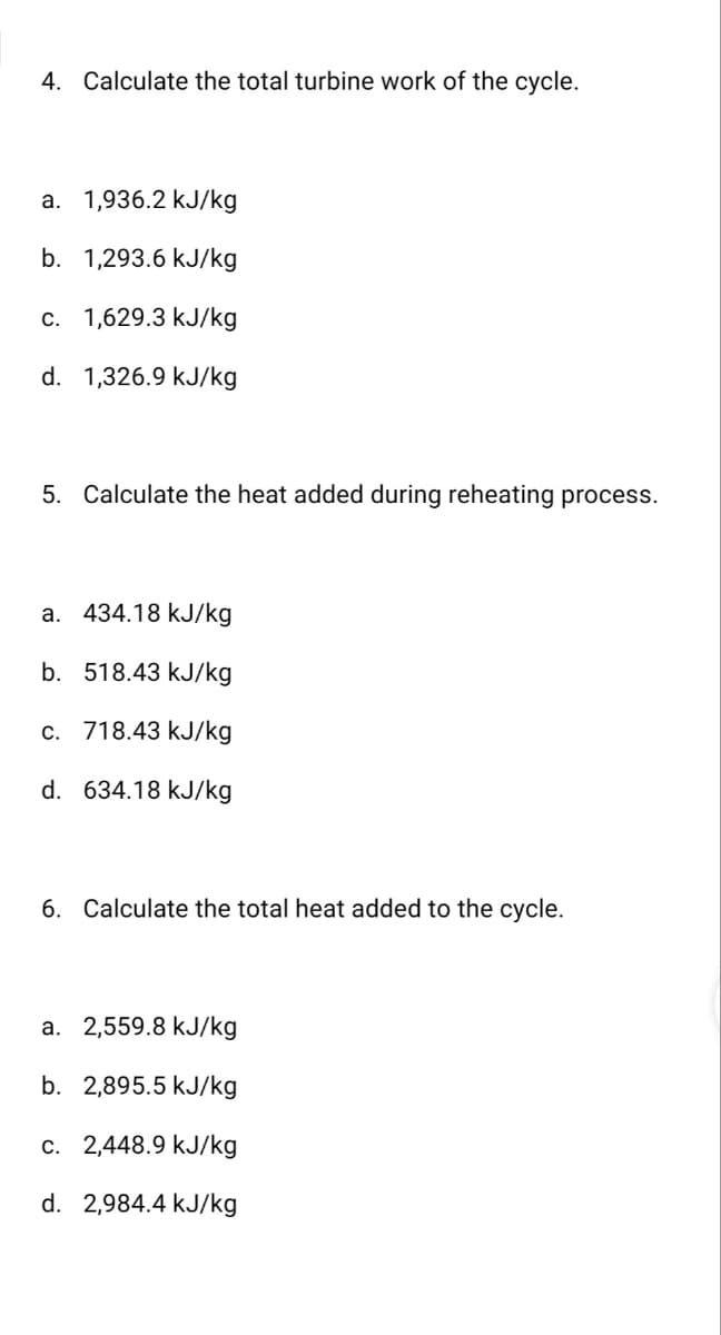 4. Calculate the total turbine work of the cycle.
a. 1,936.2 kJ/kg
b. 1,293.6 kJ/kg
c. 1,629.3 kJ/kg
d. 1,326.9 kJ/kg
5. Calculate the heat added during reheating process.
a. 434.18 kJ/kg
b. 518.43 kJ/kg
c. 718.43 kJ/kg
d.
634.18 kJ/kg
6. Calculate the total heat added to the cycle.
a. 2,559.8 kJ/kg
b. 2,895.5 kJ/kg
c. 2,448.9 kJ/kg
d.
2,984.4 kJ/kg