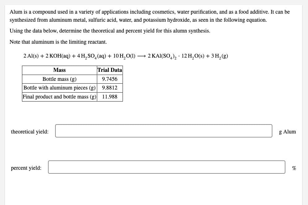 Alum is a compound used in a variety of applications including cosmetics, water purification, and as a food additive. It can be
synthesized from aluminum metal, sulfuric acid, water, and potassium hydroxide, as seen in the following equation.
Using the data below, determine the theoretical and percent yield for this alumn synthesis.
Note that aluminum is the limiting reactant.
2 Al(s) + 2 KOH(aq) + 4 H, SO,(aq) + 10 H, O(1)
2 KAI(SO,), · 12 H, O(s) + 3 H, (g)
Mass
Trial Data
Bottle mass (g)
9.7456
Bottle with aluminum pieces (g)
9.8812
Final product and bottle mass (g) 11.988
theoretical yield:
g Alum
percent yield:
%
