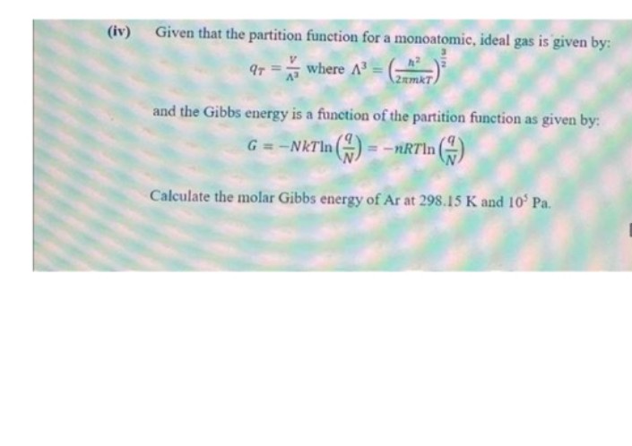 (iv)
Given that the partition function for a monoatomic, ideal gas is given by:
9r =where A= )
2amkT/
and the Gibbs energy is a function of the partition function as given by:
G = -NKTI
n ) =
= -nRTln|
Calculate the molar Gibbs energy of Ar at 298.15 K and 10 Pa.
