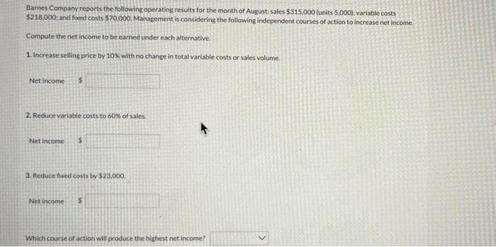 Barnes Company reports the following operating results for the month of August: sales $315,000 (units 5,000): variable costs
$218,000; and fxed costs $70,00O. Management is considering the following independent courses of action to increase net income.
Compute the net income to be earned under each alternative.
1 Increase selling price by 10% with no change in total variable costs or sales volume.
Net income
2. Reduce variable costs to 60% of sales.
Net income
3. Reduce fixed costs by $23,000.
Net income
Which course of action will produce the highest net income?
