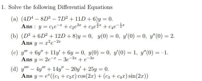 1. Solve the following Differential Equations
(a) (4D4-8D3 – 7D2 + 11D+6)y 0.
Ans : y = cje- + cze2r + €3e3z + c4e-
(b) (D3 + 6D² + 12D + 8)y = 0, y(0) = 0, y'(0) = 0, y"(0) = 2.
Ans y = r'e-2x
%3D
%3D
(c) y"+6y" +11y' + 6y 0, y(0) = 0, y'(0) = 1, y"(0) = -1.
Ans y = 2e-I- 3e-2x + e-3r
(d) y – 4y" + 14y" – 20y' + 25y = 0.
Ans y = e" ((ci + Czx) cos(2r) + (cz + C42) sin(2x))
-
%3D
%3D
