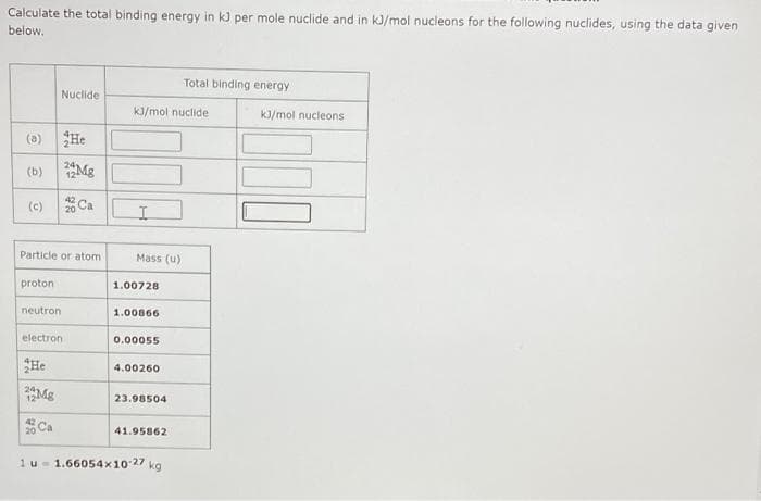 Calculate the total binding energy in kJ per mole nuclide and in kJ/mol nucleons for the following nuclides, using the data given
below.
Total binding energy
Nuclide
kJ/mol nuclide
kJ/mol nucleons
(a) He
(b)
Mg
(c)
Ca
Particle or atom
Mass (u)
proton
1.00728
neutron
1.00866
electron
0.০0055
He
4.00260
Mg
23.98504
20 Ca
41.95862
1u- 1.66054x10 27 kg
