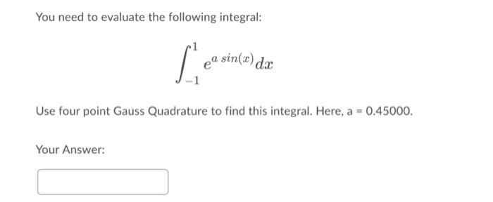 You need to evaluate the following integral:
ea sin(x) dr
Use four point Gauss Quadrature to find this integral. Here, a = 0.45000.
Your Answer:
