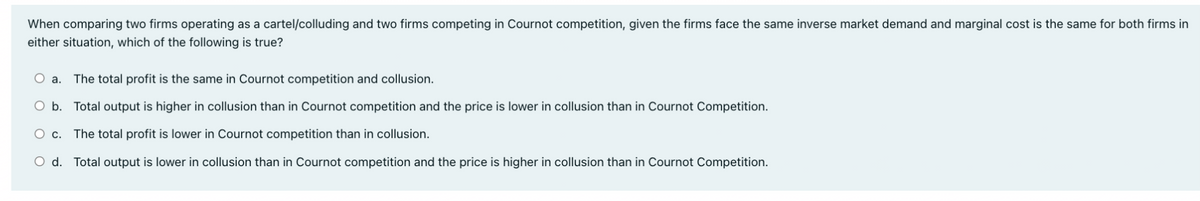 When comparing two firms operating as a cartel/colluding and two firms competing in Cournot competition, given the firms face the same inverse market demand and marginal cost is the same for both firms in
either situation, which of the following is true?
а.
The total profit is the same in Cournot competition and collusion.
O b. Total output is higher in collusion than in Cournot competition and the price is lower in collusion than in Cournot Competition.
Ос.
The total profit is lower in Cournot competition than in collusion.
O d. Total output is lower in collusion than in Cournot competition and the price is higher in collusion than in Cournot Competition.
