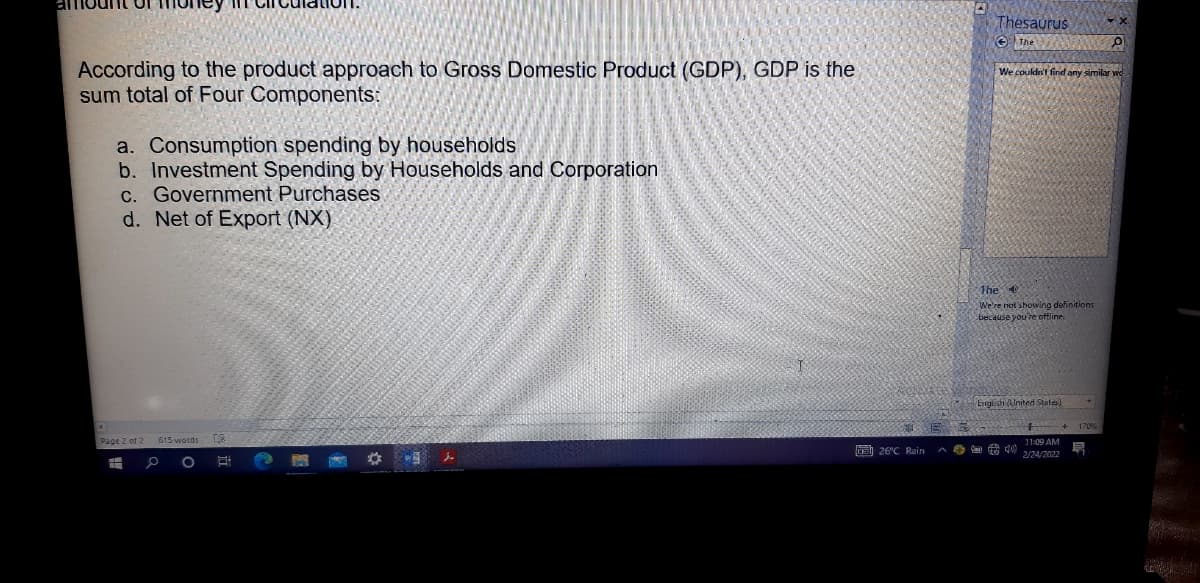 amount Uf money n
Thesaurus
e The
According to the product approach to Gross Domestic Product (GDP), GDP is the
sum total of Four Components:
We couldr't find any similar we
a. Consumption spending by households
b. Investment Spending by Households and Corporation
C. Government Purchases
d. Net of Export (NX)
The
We're not showing definitions
because you're offline.
EnglishUnited States)
Page 2 of 2
9 26°C Rain a e g0 1:09 AM
2/24/2022
