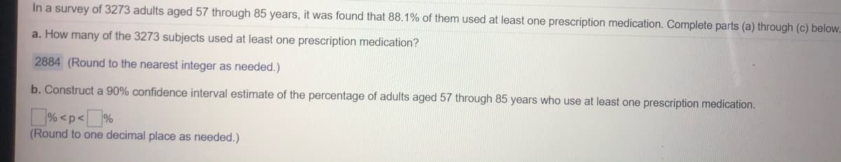 In a survey of 3273 adults aged 57 through 85 years, it was found that 88.1% of them used at least one prescription medication. Complete parts (a) through (c) below.
a. How many of the 3273 subjects used at least one prescription medication?
2884 (Round to the nearest integer as needed.)
b. Construct a 90% confidence interval estimate of the percentage of adults aged 57 through 85 years who use at least one prescription medication.
% <p<]%
(Round to one decimal place as needed.)
