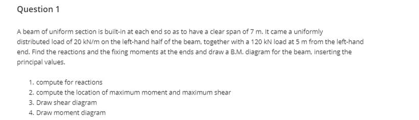 Question 1
A beam of uniform section is built-in at each end so as to have a clear span of 7 m. It came a uniformly
distributed load of 20 kN/m on the left-hand half of the beam, together with a 120 kN load at 5 m from the left-hand
end. Find the reactions and the fixing moments at the ends and draw a B.M. diagram for the beam, inserting the
principal values.
1. compute for reactions
2. compute the location of maximum moment and maximum shear
3. Draw shear diagram
4. Draw moment diagram
