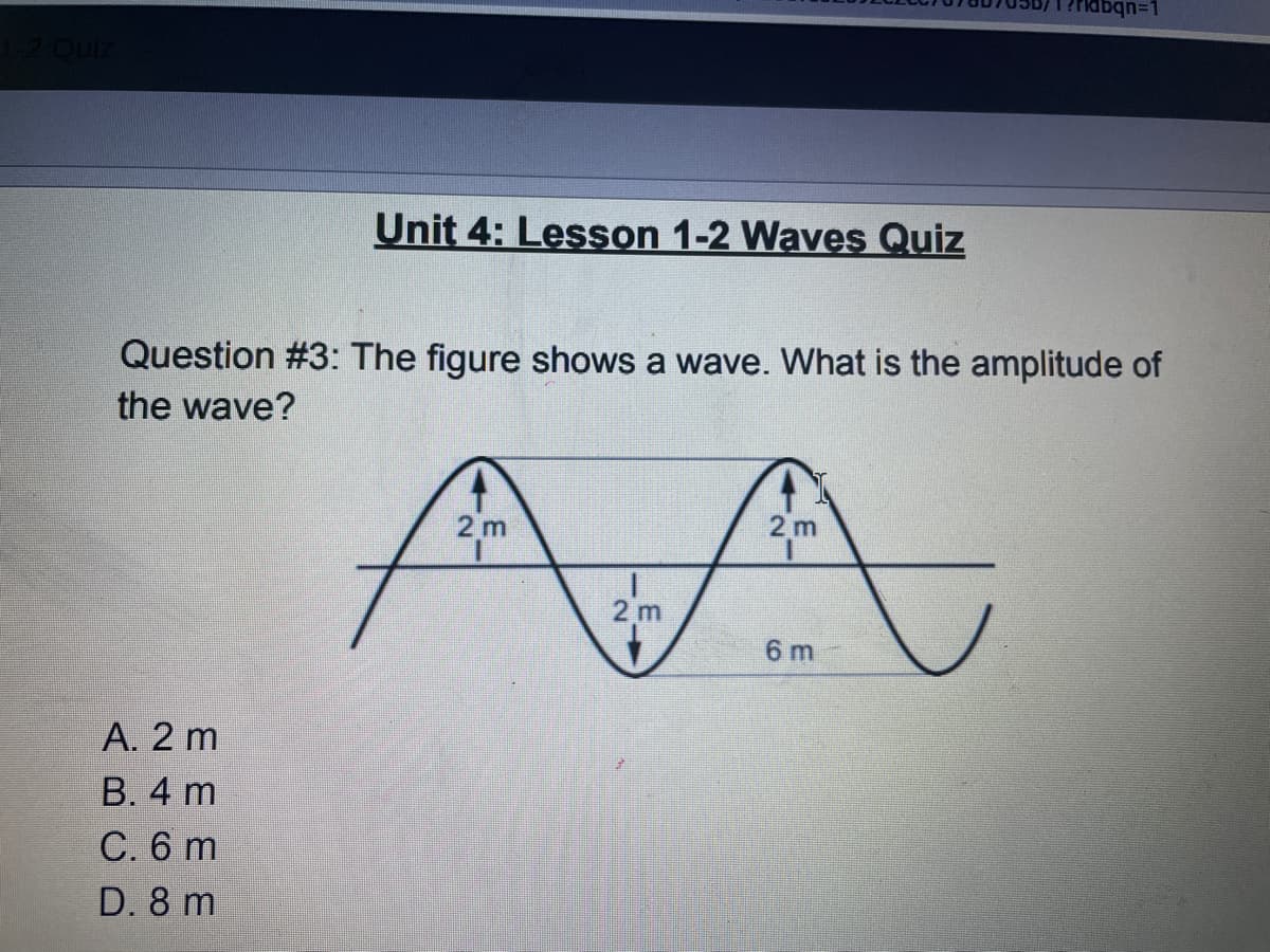 abqn=D1
Unit 4: Lesson 1-2 Waves Quiz
Question #3: The figure shows a wave. What is the amplitude of
the wave?
AA
2 m
2 m
2 m
6 m
А. 2 m
В. 4 m
С.6 m
D. 8 m
