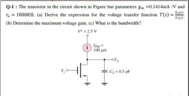 Q-1: The transistor in the circuit shown in Figure has parameters gm =0.1414mA /V and
Ve(3)
V(s)*
T, = 1000KO. (a) Derive the expression for the voltage transfer function T(s) =
(b) Determine the maximum voltage gain. (c) What is the bandwidth?
V* = 2.5 V
Ipo=
100 uA
v,o-
C 0.5 pF
