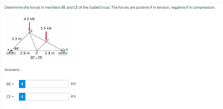 Determine the forces in members BE and CE of the loaded truss. The forces are positive if in tension, negative if in compression.
3.3 m
4.5 KN
5.5 kN
48°
2.9 m
E
2.9 m
BC=CD
Answers:
BE=
i
KN
CE=
i
KN