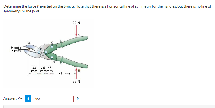 Determine the force P exerted on the twig G. Note that there is a horizontal line of symmetry for the handles, but there is no line of
symmetry for the jaws.
9 mm
12 mm
22 N
D
38
mm
26 23
mmmm
B
-71 mm
22 N
Answer: P =
i
263
N