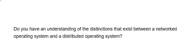 Do you have an understanding of the distinctions that exist between a networked
operating system and a distributed operating system?