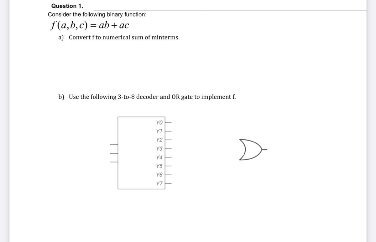 Question 1.
Consider the following binary function:
f(a,b,c) = ab+ ac
a) Convert f to numerical sum of minterms.
b) Use the following 3-to-8 decoder and OR gate to implement f.
YO
Y7
Y2
D
Y3
Y4
Y5
Y6
Y7
