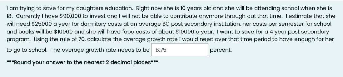 I am trying to save for my daughters education. Right now she is 10 years old and she will be attending school when she is
18. Currently I have $90,000 to invest and I will not be able to contribute anymore through out that time. I estimate that she
will need $25000 a year for dormitory costs at an average BC post secondary institution, her costs per semester for school
and books will be $10000 and she will have food costs of about $10000 a year. I want to save for a 4 year post secondary
program. Using the rule of 70, calculate the average growth rate I would need over that time period to have enough for her
to go to school. The average growth rate needs to be 8.75
percent.
***Round your answer to the nearest 2 decimal places***