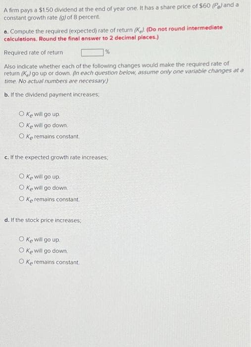 A firm pays a $1.50 dividend at the end of year one. It has a share price of $60 (P) and a
constant growth rate (g) of 8 percent.
a. Compute the required (expected) rate of return (K). (Do not round intermediate
calculations. Round the final answer to 2 decimal places.)
Required rate of return
%
Also indicate whether each of the following changes would make the required rate of
return (K) go up or down. (In each question below, assume only one variable changes at a
time. No actual numbers are necessary.)
b. If the dividend payment increases;
O Ke will go up.
O Ke will go down
Oke remains constant.
c. If the expected growth rate increases;
O ke will go up.
O Ke will go down
O Ke remains constant.
d. If the stock price increases;
O ke will go up.
O Ke will go down.
O Ke remains constant.