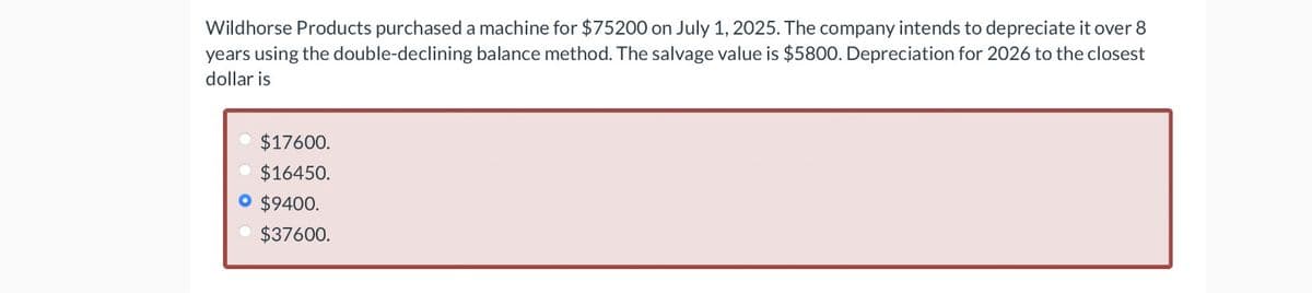 Wildhorse Products purchased a machine for $75200 on July 1, 2025. The company intends to depreciate it over 8
years using the double-declining balance method. The salvage value is $5800. Depreciation for 2026 to the closest
dollar is
$17600.
$16450.
• $9400.
$37600.