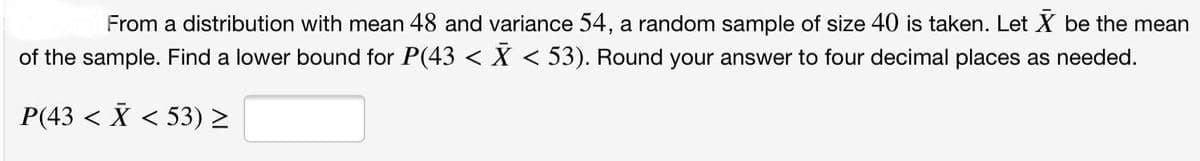 From a distribution with mean 48 and variance 54, a random sample of size 40 is taken. Let X be the mean
of the sample. Find a lower bound for P(43 < X < 53). Round your answer to four decimal places as needed.
P(43 < X < 53) >
