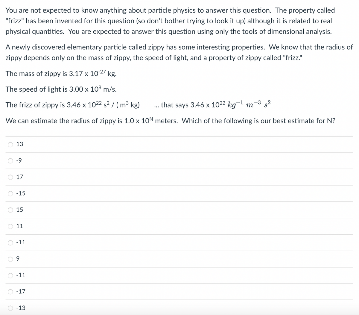 You are not expected to know anything about particle physics to answer this question. The property called
"frizz" has been invented for this question (so don't bother trying to look it up) although it is related to real
physical quantities. You are expected to answer this question using only the tools of dimensional analysis.
A newly discovered elementary particle called zippy has some interesting properties. We know that the radius of
zippy depends only on the mass of zippy, the speed of light, and a property of zippy called "frizz."
The mass of zippy is 3.17 x 10-27 kg.
The speed of light is 3.00 x 108 m/s.
The frizz of zippy is 3.46 x 1022 s² / ( m³ kg)
that says 3.46 x 1022 kg¯1 m-3 s²
...
We can estimate the radius of zippy is 1.0 x 10N meters. Which of the following
our best estimate for N?
13
-69
17
-15
15
11
-11
-11
-17
-13
