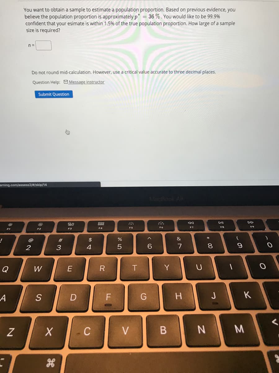 You want to obtain a sample to estimate a population proportion. Based on previous evidence, you
believe the population proportion is approximately p* = 36 % . You would like to be 99.9%
confident that your esimate is within 1.5% of the true population proportion. How large of a sample
size is required?
n =
Do not round mid-calculation. However, use a critical value accurate to three decimal places.
Question Help: Message instructor
Submit Question
arning.com/assess2/#/skip/14
MacBook Air
80
888
DII
DD
F6
F7
F8
F9
F1
F2
F3
F4
@
#
$
%
&
2
3
4
6
7
8
Q
W
Y
S
H.
J
K
Z
C
V
しの

