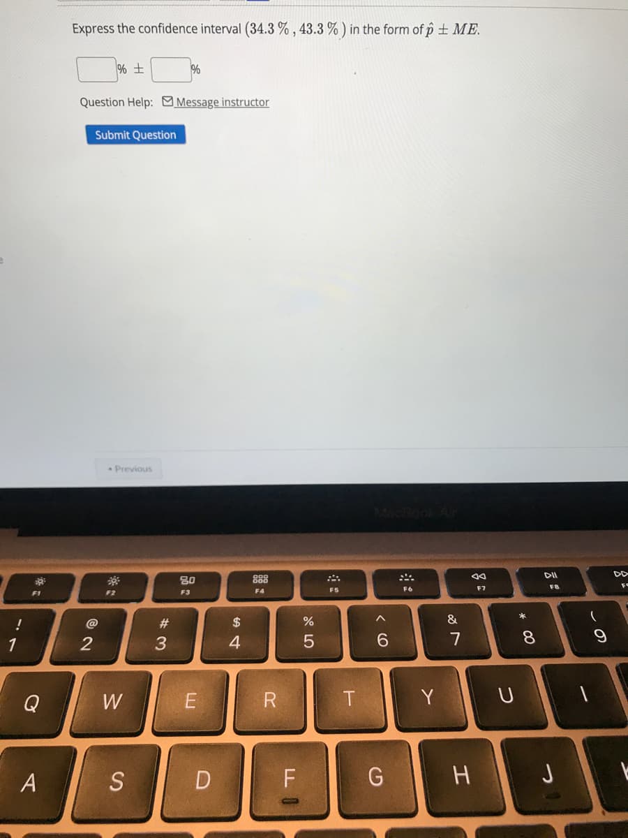 Express the confidence interval (34.3 % , 43.3 % ) in the form of p + ME.
%
Question Help: Message instructor
Submit Question
Previous
DII
80
888
F6
F7
F8
F1
F2
F3
F4
F5
@
#3
$
&
3
4
7
8.
Q
W
T
Y
S
D
G
H J
* 00
Al
