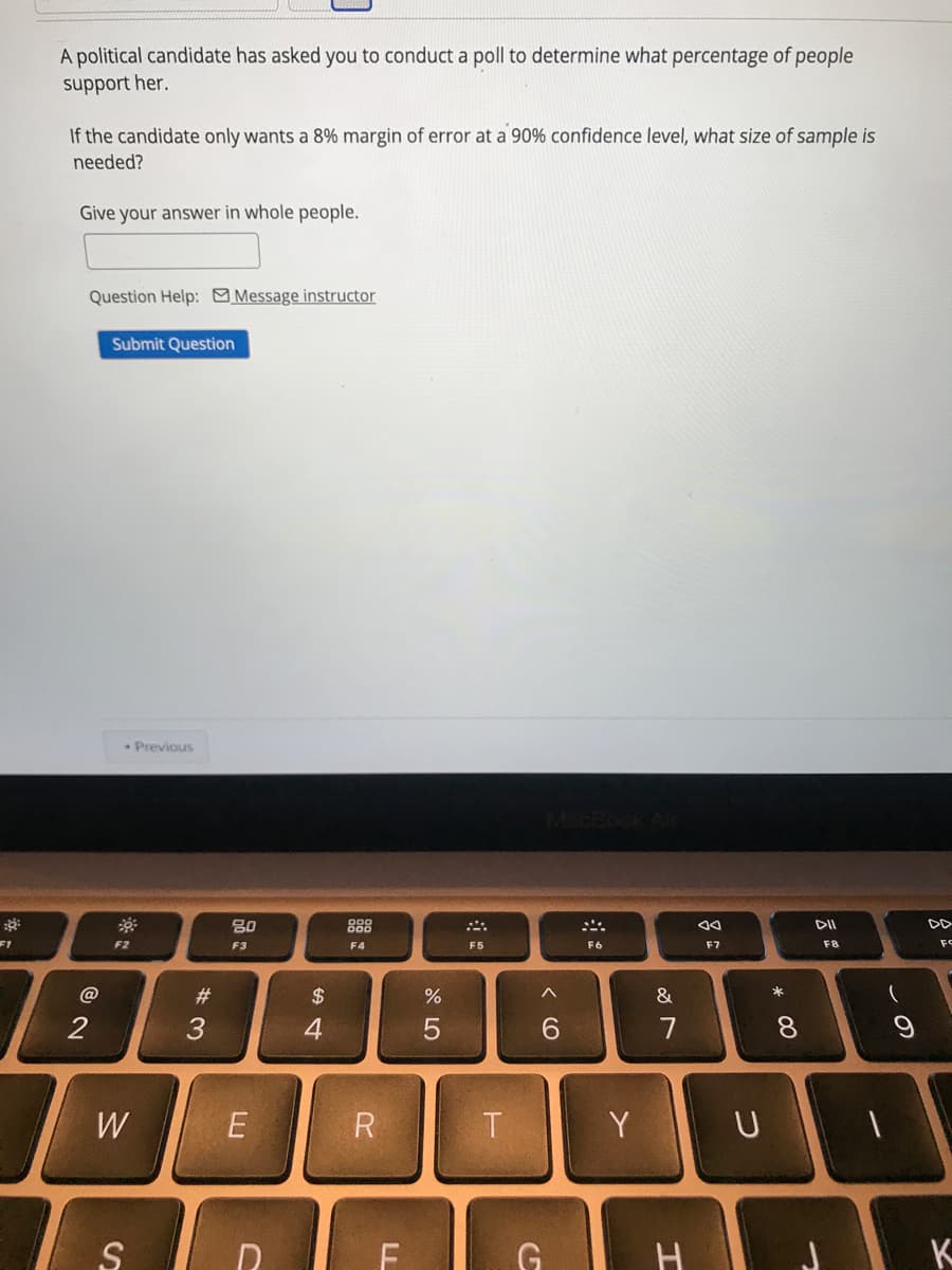 A political candidate has asked you to conduct a poll to determine what percentage of people
support her.
If the candidate only wants a 8% margin of error at a 90% confidence level, what size of sample is
needed?
Give your answer in whole people.
Question Help: Message instructor
Submit Question
Previous
80
888
DII
F1
F2
F6
F7
FC
F3
F4
F5
F8
#
$
&
2
3
4
6.
7
8.
W
R
Y
G
K
