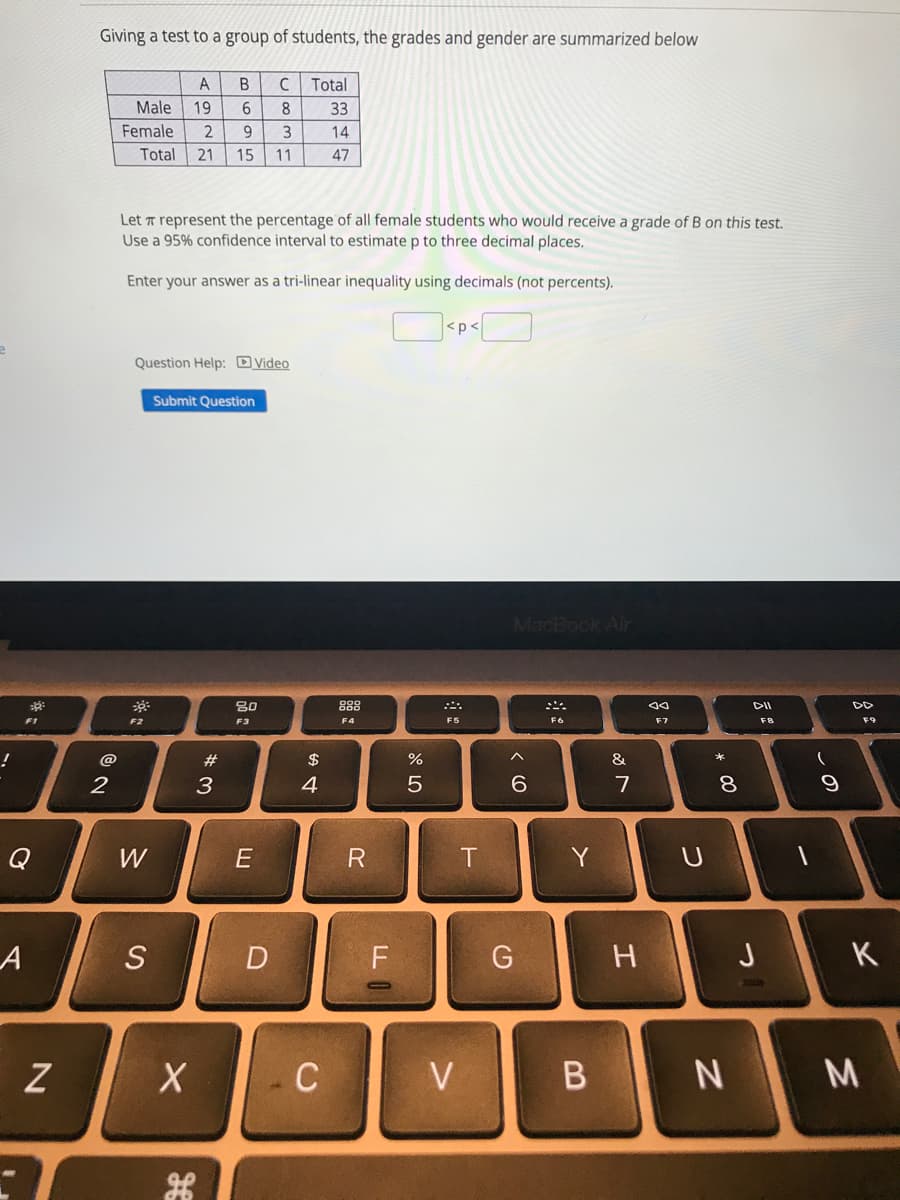 Giving a test to a group of students, the grades and gender are summarized below
A
C
Total
Male
19
6
8
33
Female
2
9
3
14
Total
21
15
11
47
Let T represent the percentage of all female students who would receive a grade of B on this test.
Use a 95% confidence interval to estimate p to three decimal places.
Enter your answer as a tri-linear inequality using decimals (not percents).
Question Help: DVideo
Submit Question
MacBook Air
80
888
DII
F1
F2
F3
F4
F5
F6
F7
F8
@
#3
$
%
&
2
3
4
7
Q
W
E
R
Y
S
D
F
H.
J
K
C
V
* 00
