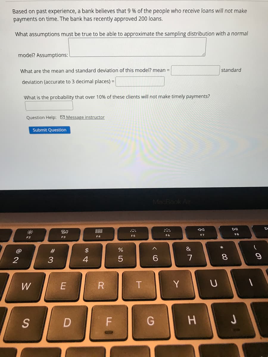 Based on past experience, a bank believes that 9 % of the people who receive loans will not make
payments on time. The bank has recently approved 200 loans.
What assumptions must be true to be able to approximate the sampling distribution with a normal
model? Assumptions:
What are the mean and standard deviation of this model? mean =
standard
deviation (accurate to 3 decimal places) =
What is the probability that over 10% of these clients will not make timely payments?
Question Help: Message instructor
Submit Question
MacRook Air
888
F5
F6
F7
F8
F2
F3
F4
*
@
$
%
&
4
7
8.
W
T
Y
S
ーの
# 3
