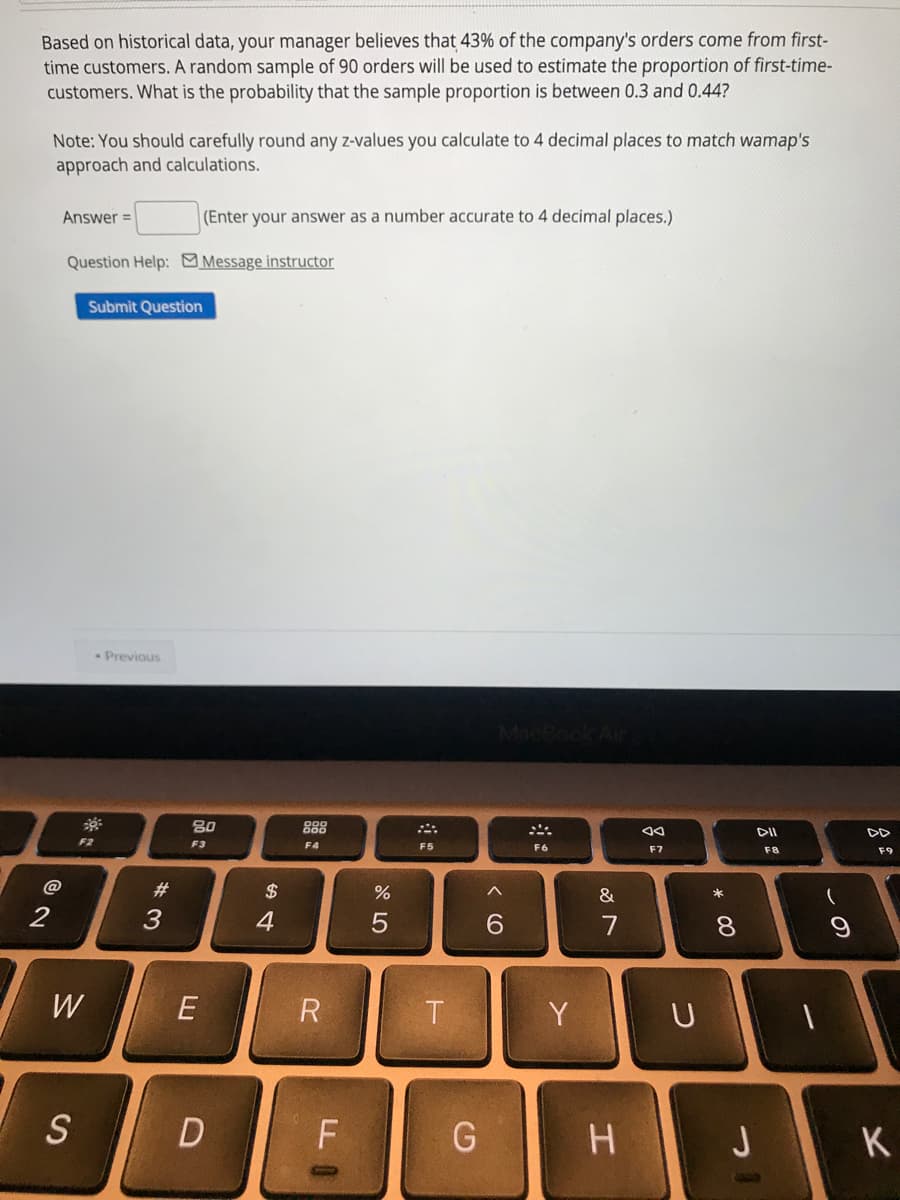 Based on historical data, your manager believes that 43% of the company's orders come from first-
time customers. A random sample of 90 orders will be used to estimate the proportion of first-time-
customers. What is the probability that the sample proportion is between 0.3 and 0.44?
Note: You should carefully round any z-values you calculate to 4 decimal places to match wamap's
approach and calculations.
Answer =
(Enter your answer as a number accurate to 4 decimal places.)
Question Help: Message instructor
Submit Question
Previous
80
888
F3
F4
F5
F6
F7
F8
F9
$
&
2
4
6.
7
8.
W
E
Y
U
J
K
この
# 3
