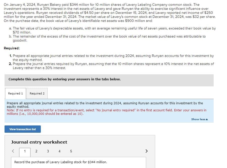 On January 4, 2024, Runyan Bakery paid $344 million for 10 million shares of Lavery Labeling Company common stock. The
investment represents a 30% interest in the net assets of Lavery and gave Runyan the ability to exercise significant influence over
Lavery's operations. Runyan received dividends of $4.50 per share on December 15, 2024, and Lavery reported net income of $250
million for the year ended December 31, 2024. The market value of Lavery's common stock at December 31, 2024, was $32 per share.
On the purchase date, the book value of Lavery's identifiable net assets was $900 million and:
a. The fair value of Lavery's depreciable assets, with an average remaining useful life of seven years, exceeded their book value by
$70 million.
b. The remainder of the excess of the cost of the investment over the book value of net assets purchased was attributable to
goodwill.
Required:
1. Prepare all appropriate journal entries related to the investment during 2024, assuming Runyan accounts for this investment by
the equity method.
2. Prepare the journal entries required by Runyan, assuming that the 10 million shares represent a 10% interest in the net assets of
Lavery rather than a 30% interest.
Complete this question by entering your answers in the tabs below.
Required 1 Required 2
Prepare all appropriate journal entries related to the investment during 2024, assuming Runyan accounts for this investment by the
equity method.
Note: If no entry is required for a transaction/event, select "No journal entry required" in the first account field. Enter your answers in
millions (i.e., 10,000,000 should be entered as 10).
View transaction list
Journal entry worksheet
1 2 3 4 5
Record the purchase of Lavery Labeling stock for $344 million.
Show less