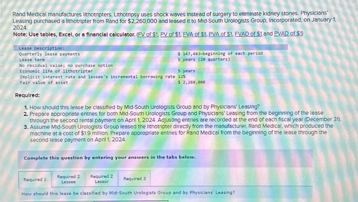Rand Medical manufactures lithotripters. Lithotripsy uses shock waves instead of surgery to eliminate kidney stones. Physicians'
Leasing purchased a lithotripter from Rand for $2,260,000 and leased It to Mid-South Urologists Group, Incorporated, on January 1,
2024.
Note: Use tables, Excel, or a financial calculator. (FV of $1, PV of $1. FVA of $1, PVA of $1, FVAD of $1 and PVAD of $1)
Lease Description:
Quarterly lease payments
Lease term
No residual value; no purchase option
Economic life of lithotripter
5 years
Implicit interest rate and lessee's incremental borrowing rate 12%
Fair value of asset
$ 147,483-beginning of each period
5 years (20 quarters)
Required:
1. How should this lease be classified by Mid-South Urologists Group and by Physicians' Leasing?
2. Prepare appropriate entries for both Mid-South Urologists Group and Physicians' Leasing from the beginning of the lease
through the second rental payment on April 1, 2024. Adjusting entries are recorded at the end of each fiscal year (December 31).
3. Assume Mid-South Urologists Group leased the lithotripter directly from the manufacturer, Rand Medical, which produced the
machine at a cost of $1.9 million. Prepare appropriate entries for Rand Medical from the beginning of the lease through the
second lease payment on April 1, 2024.
$ 2,260,000
Complete this question by entering your answers in the tabs below.
Required 1
Required 2 Required 2
Lessee
Lessor
How should this lease be classified by Mid-South Urologists Group and by Physicians' Leasing?
Required 3