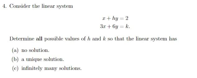 4. Consider the linear system
x + hy = 2
3x+6y=k.
Determine all possible values of h and k so that the linear system has
(a) no solution.
(b) a unique solution.
(c) infinitely many solutions.